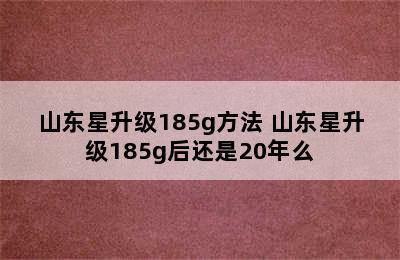 山东星升级185g方法 山东星升级185g后还是20年么